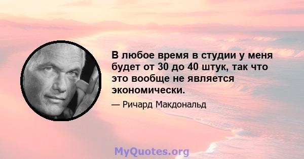 В любое время в студии у меня будет от 30 до 40 штук, так что это вообще не является экономически.