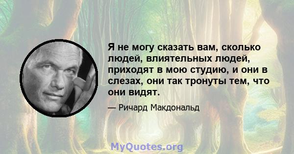 Я не могу сказать вам, сколько людей, влиятельных людей, приходят в мою студию, и они в слезах, они так тронуты тем, что они видят.