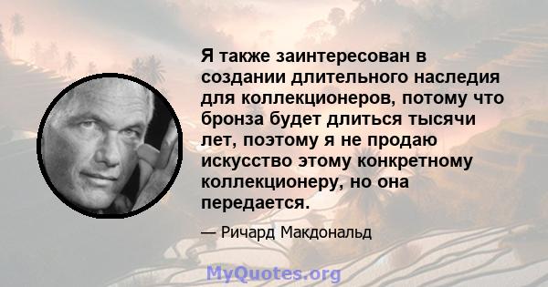 Я также заинтересован в создании длительного наследия для коллекционеров, потому что бронза будет длиться тысячи лет, поэтому я не продаю искусство этому конкретному коллекционеру, но она передается.