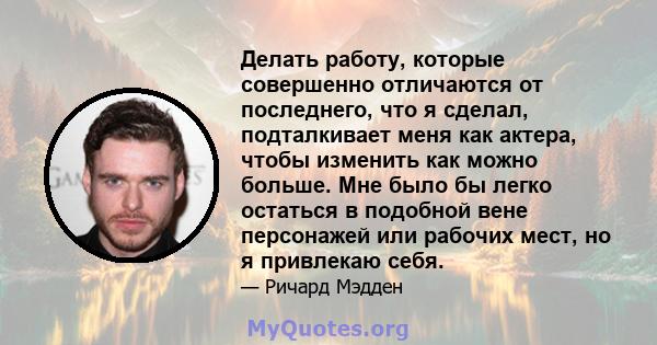 Делать работу, которые совершенно отличаются от последнего, что я сделал, подталкивает меня как актера, чтобы изменить как можно больше. Мне было бы легко остаться в подобной вене персонажей или рабочих мест, но я