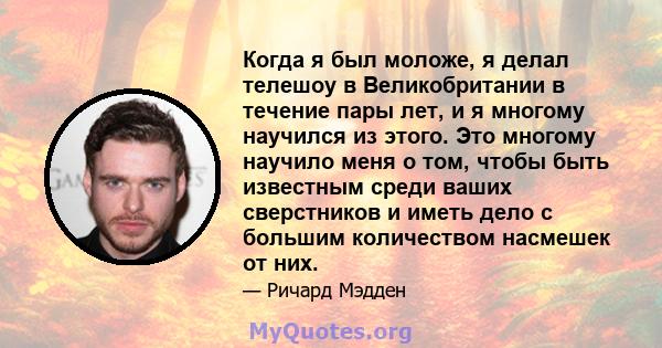 Когда я был моложе, я делал телешоу в Великобритании в течение пары лет, и я многому научился из этого. Это многому научило меня о том, чтобы быть известным среди ваших сверстников и иметь дело с большим количеством