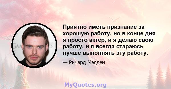 Приятно иметь признание за хорошую работу, но в конце дня я просто актер, и я делаю свою работу, и я всегда стараюсь лучше выполнять эту работу.