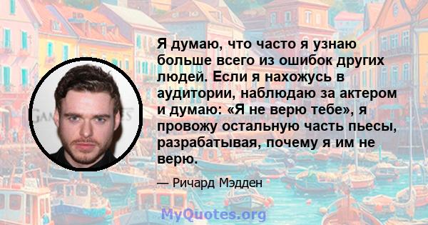 Я думаю, что часто я узнаю больше всего из ошибок других людей. Если я нахожусь в аудитории, наблюдаю за актером и думаю: «Я не верю тебе», я провожу остальную часть пьесы, разрабатывая, почему я им не верю.