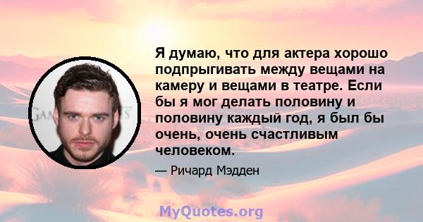 Я думаю, что для актера хорошо подпрыгивать между вещами на камеру и вещами в театре. Если бы я мог делать половину и половину каждый год, я был бы очень, очень счастливым человеком.