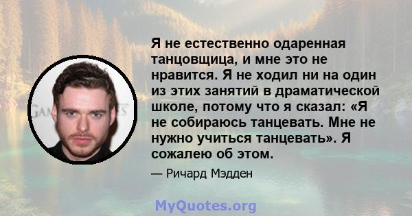 Я не естественно одаренная танцовщица, и мне это не нравится. Я не ходил ни на один из этих занятий в драматической школе, потому что я сказал: «Я не собираюсь танцевать. Мне не нужно учиться танцевать». Я сожалею об