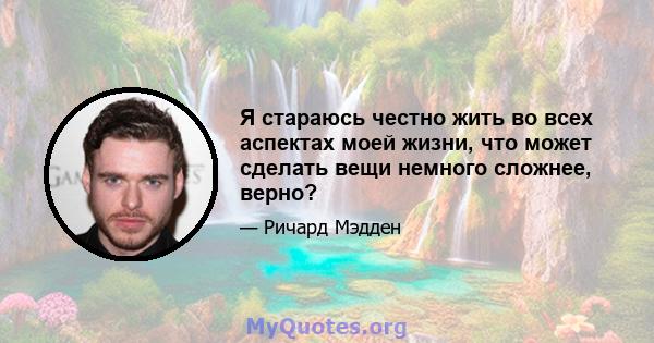 Я стараюсь честно жить во всех аспектах моей жизни, что может сделать вещи немного сложнее, верно?