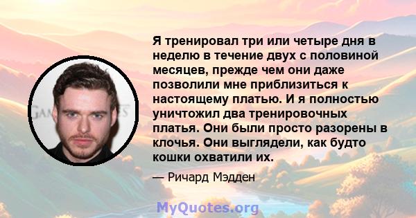 Я тренировал три или четыре дня в неделю в течение двух с половиной месяцев, прежде чем они даже позволили мне приблизиться к настоящему платью. И я полностью уничтожил два тренировочных платья. Они были просто разорены 