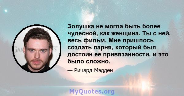 Золушка не могла быть более чудесной, как женщина. Ты с ней, весь фильм. Мне пришлось создать парня, который был достоин ее привязанности, и это было сложно.