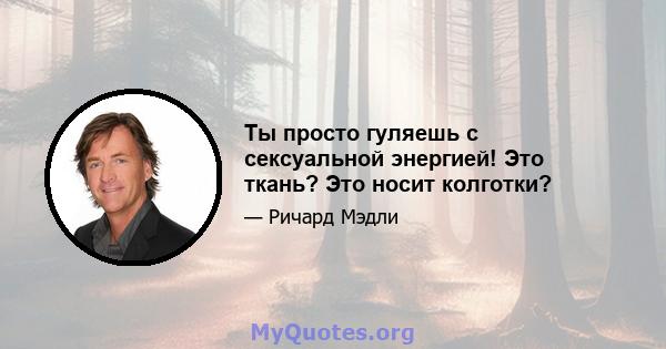 Ты просто гуляешь с сексуальной энергией! Это ткань? Это носит колготки?