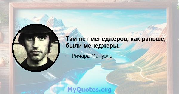 Там нет менеджеров, как раньше, были менеджеры.