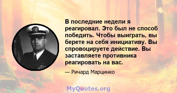 В последние недели я реагировал. Это был не способ победить. Чтобы выиграть, вы берете на себя инициативу. Вы спровоцируете действие. Вы заставляете противника реагировать на вас.