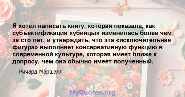 Я хотел написать книгу, которая показала, как субъектификация «убийцы» изменилась более чем за сто лет, и утверждать, что эта «исключительная фигура» выполняет консервативную функцию в современной культуре, которая