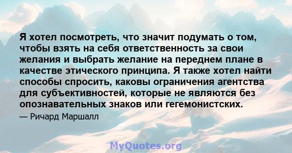 Я хотел посмотреть, что значит подумать о том, чтобы взять на себя ответственность за свои желания и выбрать желание на переднем плане в качестве этического принципа. Я также хотел найти способы спросить, каковы