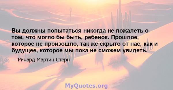 Вы должны попытаться никогда не пожалеть о том, что могло бы быть, ребенок. Прошлое, которое не произошло, так же скрыто от нас, как и будущее, которое мы пока не сможем увидеть.