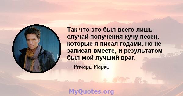 Так что это был всего лишь случай получения кучу песен, которые я писал годами, но не записал вместе, и результатом был мой лучший враг.