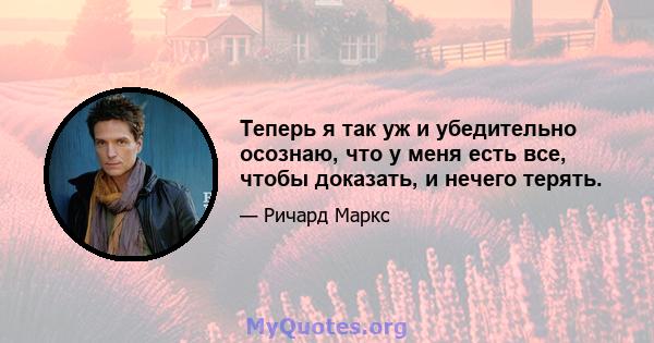 Теперь я так уж и убедительно осознаю, что у меня есть все, чтобы доказать, и нечего терять.