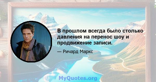 В прошлом всегда было столько давления на перенос шоу и продвижение записи.