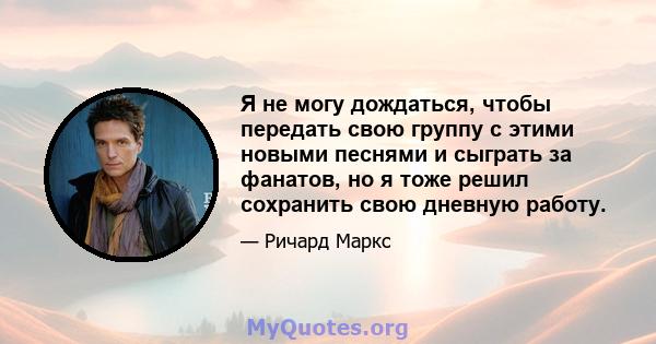 Я не могу дождаться, чтобы передать свою группу с этими новыми песнями и сыграть за фанатов, но я тоже решил сохранить свою дневную работу.