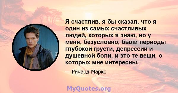 Я счастлив, я бы сказал, что я один из самых счастливых людей, которых я знаю, но у меня, безусловно, были периоды глубокой грусти, депрессии и душевной боли, и это те вещи, о которых мне интересны.