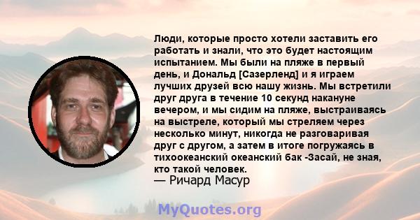 Люди, которые просто хотели заставить его работать и знали, что это будет настоящим испытанием. Мы были на пляже в первый день, и Дональд [Сазерленд] и я играем лучших друзей всю нашу жизнь. Мы встретили друг друга в