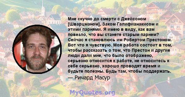 Мне скучно до смерти с Джейсоном [Шварцманом], Заком Галифианакисом и этими парнями. Я имею в виду, как вам повезло, что вы станете старым парнем? Сейчас я становлюсь им Робертом Престоном. Вот что я чувствую. Моя