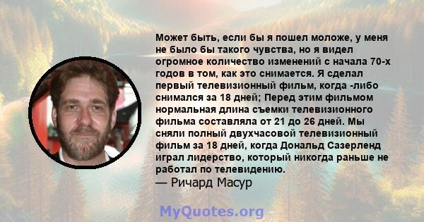 Может быть, если бы я пошел моложе, у меня не было бы такого чувства, но я видел огромное количество изменений с начала 70-х годов в том, как это снимается. Я сделал первый телевизионный фильм, когда -либо снимался за