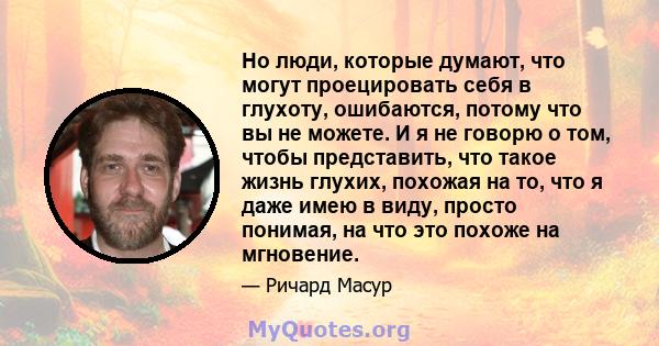 Но люди, которые думают, что могут проецировать себя в глухоту, ошибаются, потому что вы не можете. И я не говорю о том, чтобы представить, что такое жизнь глухих, похожая на то, что я даже имею в виду, просто понимая,