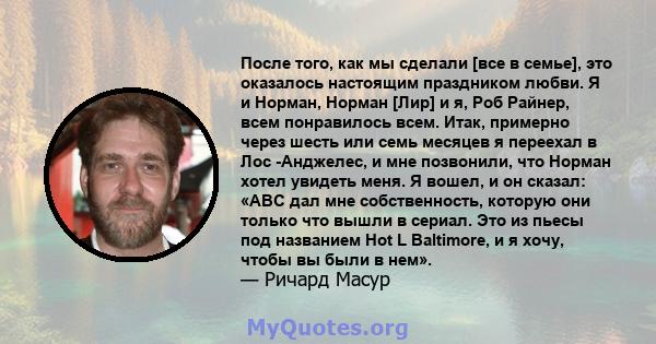 После того, как мы сделали [все в семье], это оказалось настоящим праздником любви. Я и Норман, Норман [Лир] и я, Роб Райнер, всем понравилось всем. Итак, примерно через шесть или семь месяцев я переехал в Лос