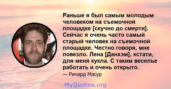 Раньше я был самым молодым человеком на съемочной площадке [скучно до смерти]. Сейчас я очень часто самый старый человек на съемочной площадке. Честно говоря, мне повезло. Лена [Данхэм], кстати, для меня кукла. С таким