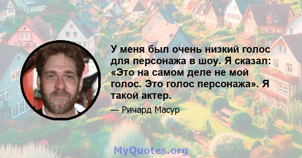 У меня был очень низкий голос для персонажа в шоу. Я сказал: «Это на самом деле не мой голос. Это голос персонажа». Я такой актер.