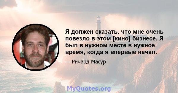 Я должен сказать, что мне очень повезло в этом [кино] бизнесе. Я был в нужном месте в нужное время, когда я впервые начал.