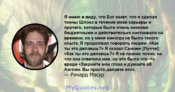 Я имею в виду, что Бог знает, что я сделал тонны Шлока в течение моей карьеры и прочего, которые были очень низкими бюджетными и действительно настаивали на времени, но у меня никогда не было такого опыта. Я продолжал