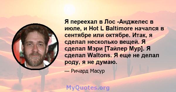 Я переехал в Лос -Анджелес в июле, и Hot L Baltimore начался в сентябре или октябре. Итак, я сделал несколько вещей. Я сделал Мэри [Тайлер Мур]. Я сделал Waltons. Я еще не делал роду, я не думаю.