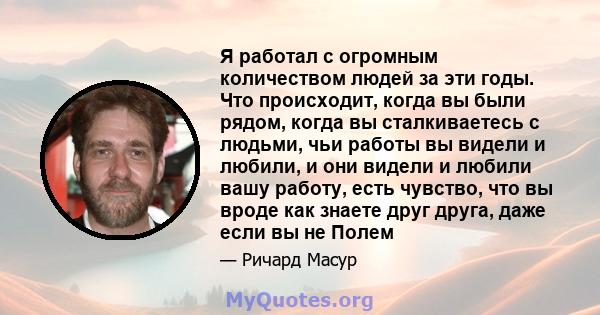 Я работал с огромным количеством людей за эти годы. Что происходит, когда вы были рядом, когда вы сталкиваетесь с людьми, чьи работы вы видели и любили, и они видели и любили вашу работу, есть чувство, что вы вроде как