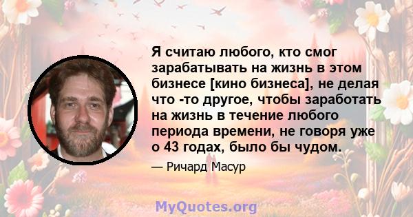 Я считаю любого, кто смог зарабатывать на жизнь в этом бизнесе [кино бизнеса], не делая что -то другое, чтобы заработать на жизнь в течение любого периода времени, не говоря уже о 43 годах, было бы чудом.