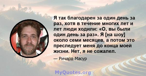 Я так благодарен за один день за раз, хотя в течение многих лет и лет люди ходили: «О, вы были один день за раз». Я [на шоу] около семи месяцев, а потом это преследует меня до конца моей жизни. Нет, я не сожалел.