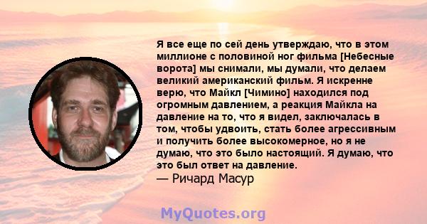 Я все еще по сей день утверждаю, что в этом миллионе с половиной ног фильма [Небесные ворота] мы снимали, мы думали, что делаем великий американский фильм. Я искренне верю, что Майкл [Чимино] находился под огромным