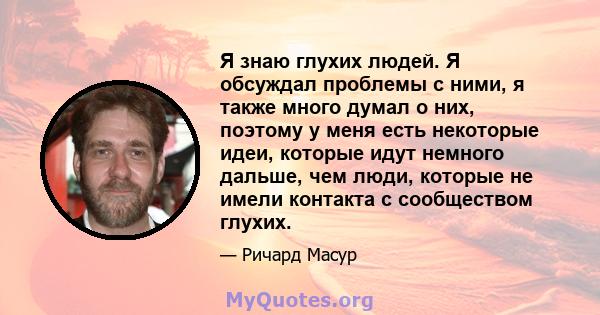 Я знаю глухих людей. Я обсуждал проблемы с ними, я также много думал о них, поэтому у меня есть некоторые идеи, которые идут немного дальше, чем люди, которые не имели контакта с сообществом глухих.