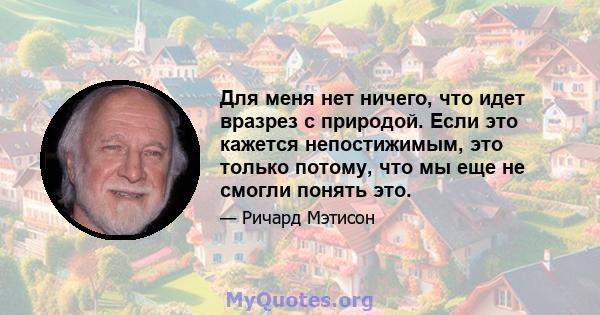 Для меня нет ничего, что идет вразрез с природой. Если это кажется непостижимым, это только потому, что мы еще не смогли понять это.