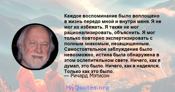 Каждое воспоминание было воплощено в жизнь передо мной и внутри меня. Я не мог их избежать. Я также не мог рационализировать, объяснить. Я мог только повторно экспертизировать с полным знакомым, незащищенным.