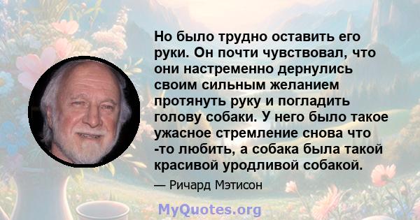 Но было трудно оставить его руки. Он почти чувствовал, что они настременно дернулись своим сильным желанием протянуть руку и погладить голову собаки. У него было такое ужасное стремление снова что -то любить, а собака