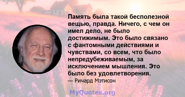 Память была такой бесполезной вещью, правда. Ничего, с чем он имел дело, не было достижимым. Это было связано с фантомными действиями и чувствами, со всем, что было непредубеживаемым, за исключением мышления. Это было