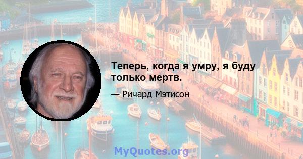 Теперь, когда я умру, я буду только мертв.