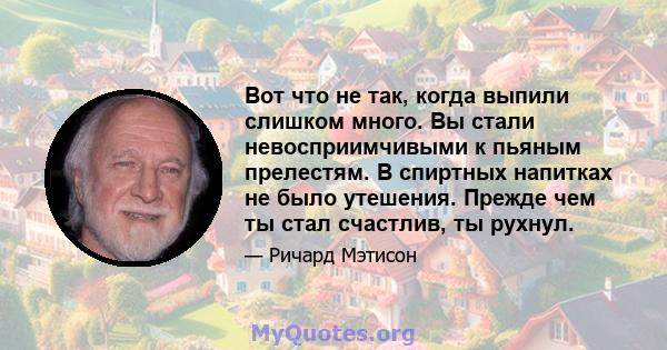 Вот что не так, когда выпили слишком много. Вы стали невосприимчивыми к пьяным прелестям. В спиртных напитках не было утешения. Прежде чем ты стал счастлив, ты рухнул.