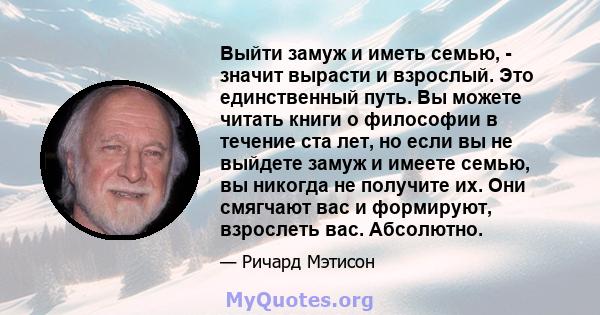 Выйти замуж и иметь семью, - значит вырасти и взрослый. Это единственный путь. Вы можете читать книги о философии в течение ста лет, но если вы не выйдете замуж и имеете семью, вы никогда не получите их. Они смягчают