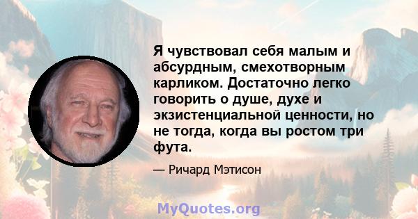 Я чувствовал себя малым и абсурдным, смехотворным карликом. Достаточно легко говорить о душе, духе и экзистенциальной ценности, но не тогда, когда вы ростом три фута.