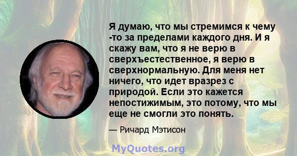 Я думаю, что мы стремимся к чему -то за пределами каждого дня. И я скажу вам, что я не верю в сверхъестественное, я верю в сверхнормальную. Для меня нет ничего, что идет вразрез с природой. Если это кажется