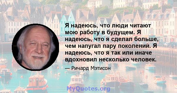 Я надеюсь, что люди читают мою работу в будущем. Я надеюсь, что я сделал больше, чем напугал пару поколений. Я надеюсь, что я так или иначе вдохновил несколько человек.