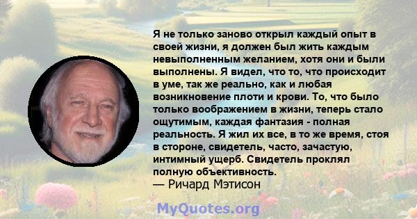 Я не только заново открыл каждый опыт в своей жизни, я должен был жить каждым невыполненным желанием, хотя они и были выполнены. Я видел, что то, что происходит в уме, так же реально, как и любая возникновение плоти и