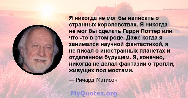 Я никогда не мог бы написать о странных королевствах. Я никогда не мог бы сделать Гарри Поттер или что -то в этом роде. Даже когда я занимался научной фантастикой, я не писал о иностранных планетах и ​​отдаленном